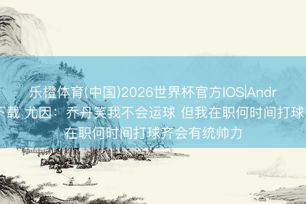 乐橙体育(中国)2026世界杯官方IOS|Android手机app下载 尤因：乔丹笑我不会运球 但我在职何时间打球齐会有统帅力