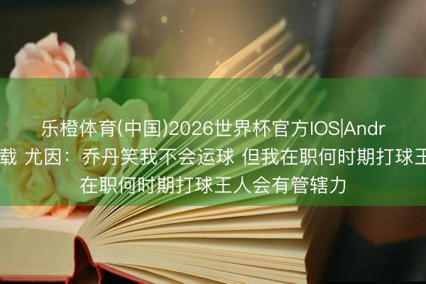 乐橙体育(中国)2026世界杯官方IOS|Android手机app下载 尤因:乔丹笑我不会运球 但我在职何时期打球王人会有管辖力