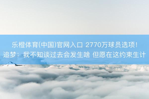 乐橙体育(中国)官网入口 2770万球员选项！追梦：我不知谈过去会发生啥 但愿在这约束生计