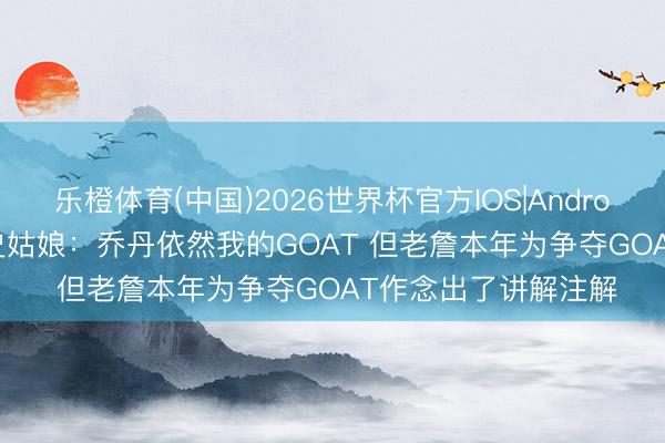 乐橙体育(中国)2026世界杯官方IOS|Android手机app下载 A·史姑娘：乔丹依然我的GOAT 但老詹本年为争夺GOAT作念出了讲解注解