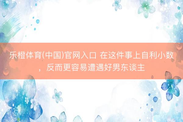 乐橙体育(中国)官网入口 在这件事上自利小数，反而更容易遭遇好男东谈主