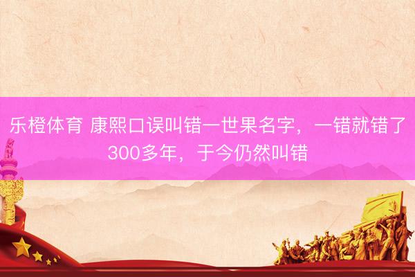 乐橙体育 康熙口误叫错一世果名字，一错就错了300多年，于今仍然叫错