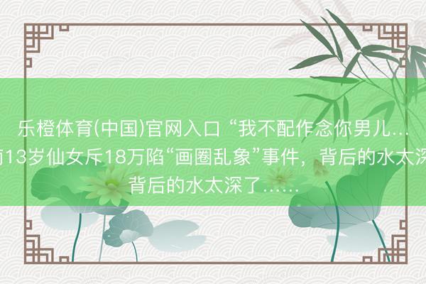 乐橙体育(中国)官网入口 “我不配作念你男儿……”河南13岁仙女斥18万陷“画圈乱象”事件，背后的水太深了……