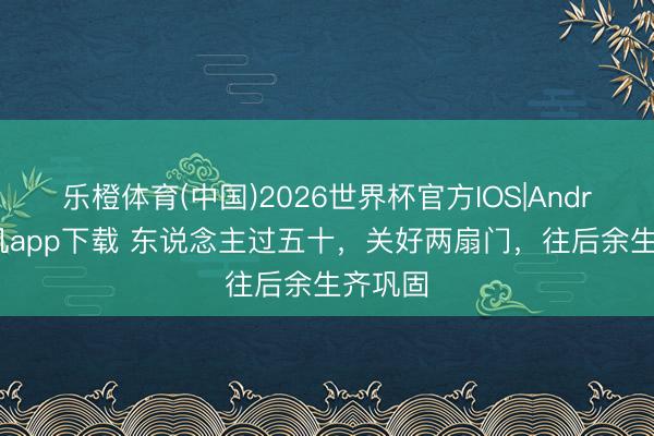 乐橙体育(中国)2026世界杯官方IOS|Android手机app下载 东说念主过五十,关好两扇门,往后余生齐巩固