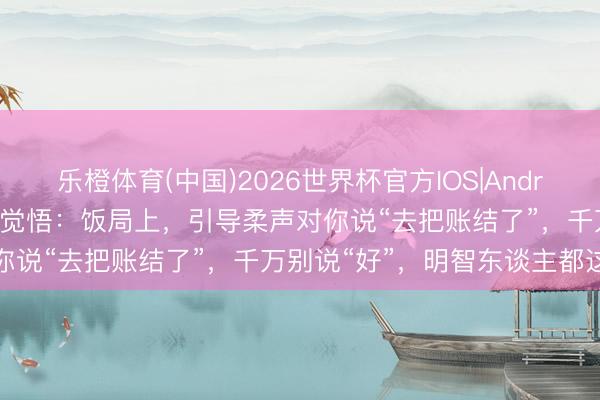 乐橙体育(中国)2026世界杯官方IOS|Android手机app下载 50岁才觉悟：饭局上，引导柔声对你说“去把账结了”，千万别说“好”，明智东谈主都这样办