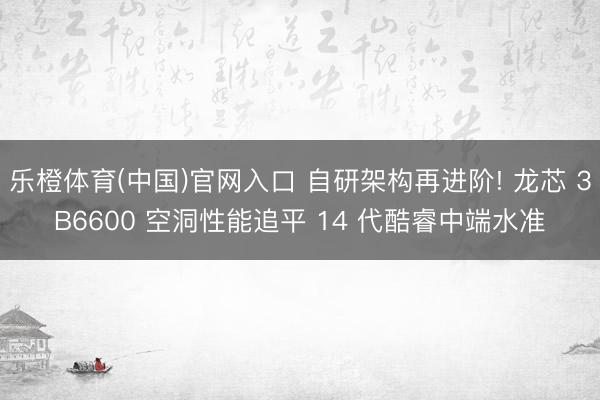 乐橙体育(中国)官网入口 自研架构再进阶! 龙芯 3B6600 空洞性能追平 14 代酷睿中端水准