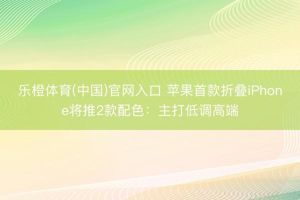 乐橙体育(中国)官网入口 苹果首款折叠iPhone将推2款配色：主打低调高端