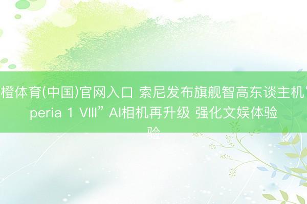 乐橙体育(中国)官网入口 索尼发布旗舰智高东谈主机“Xperia 1 VIII” AI相机再升级 强化文娱体验