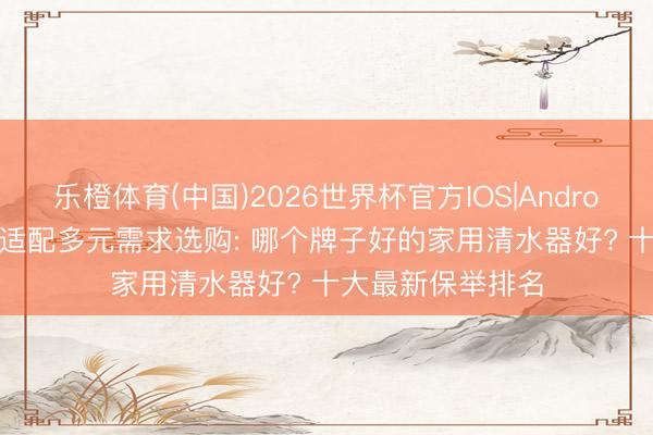 乐橙体育(中国)2026世界杯官方IOS|Android手机app下载 适配多元需求选购: 哪个牌子好的家用清水器好? 十大最新保举排名