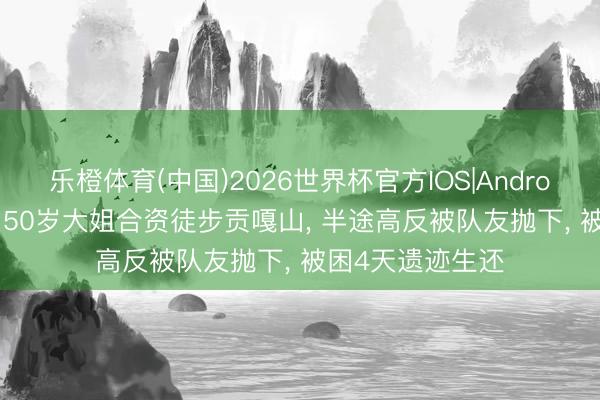 乐橙体育(中国)2026世界杯官方IOS|Android手机app下载 50岁大姐合资徒步贡嘎山, 半途高反被队友抛下, 被困4天遗迹生还