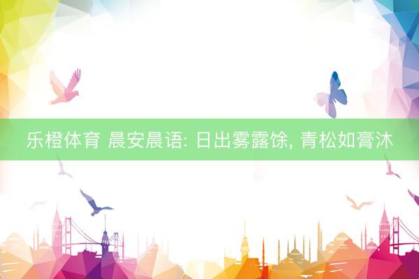 乐橙体育 晨安晨语: 日出雾露馀， 青松如膏沐