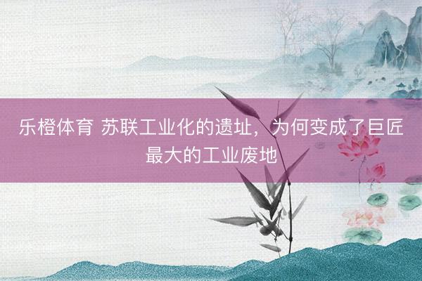乐橙体育 苏联工业化的遗址,为何变成了巨匠最大的工业废地