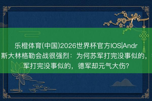 乐橙体育(中国)2026世界杯官方IOS|Android手机app下载 斯大林格勒会战很强烈：为何苏军打完没事似的，德军却元气大伤？