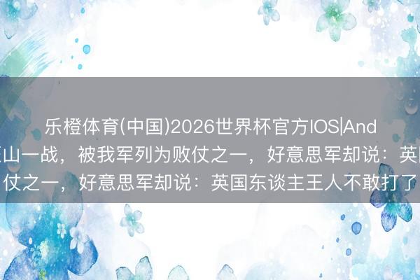 乐橙体育(中国)2026世界杯官方IOS|Android手机app下载 高旺山一战，被我军列为败仗之一，好意思军却说：英国东谈主王人不敢打了