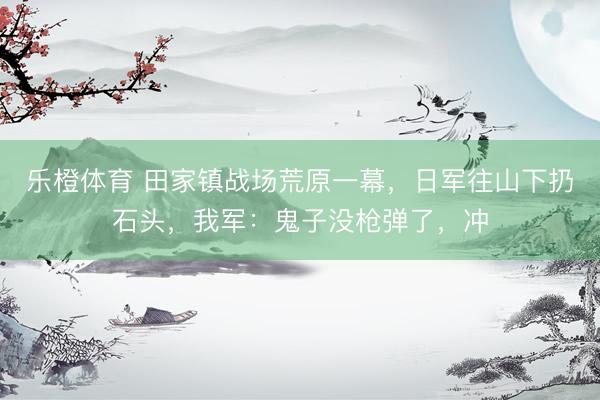 乐橙体育 田家镇战场荒原一幕，日军往山下扔石头，我军：鬼子没枪弹了，冲