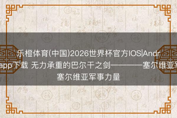 乐橙体育(中国)2026世界杯官方IOS|Android手机app下载 无力承重的巴尔干之剑————塞尔维亚军事力量