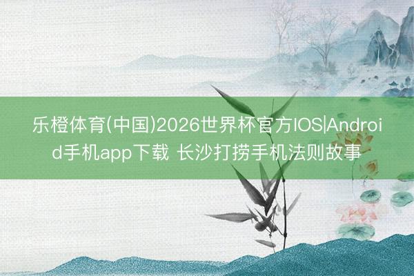 乐橙体育(中国)2026世界杯官方IOS|Android手机app下载 长沙打捞手机法则故事