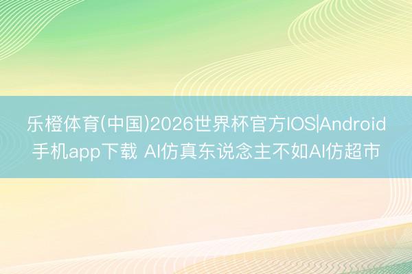 乐橙体育(中国)2026世界杯官方IOS|Android手机app下载 AI仿真东说念主不如AI仿超市