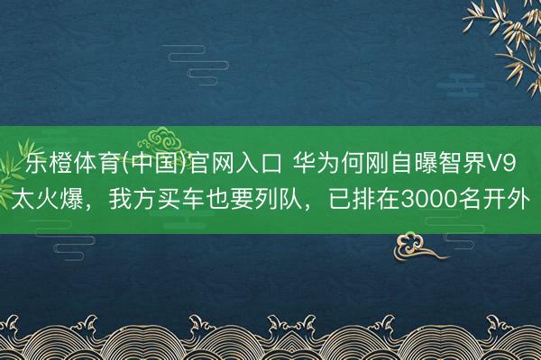 乐橙体育(中国)官网入口 华为何刚自曝智界V9太火爆，我方买车也要列队，已排在3000名开外