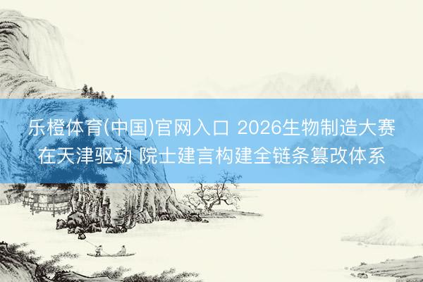 乐橙体育(中国)官网入口 2026生物制造大赛在天津驱动 院士建言构建全链条篡改体系