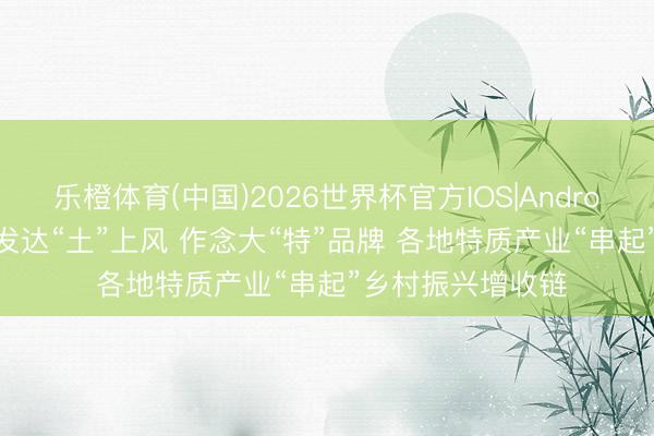 乐橙体育(中国)2026世界杯官方IOS|Android手机app下载 发达“土”上风 作念大“特”品牌 各地特质产业“串起”乡村振兴增收链