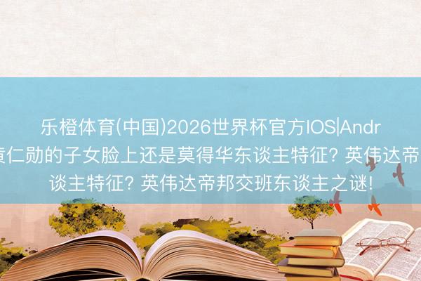 乐橙体育(中国)2026世界杯官方IOS|Android手机app下载 黄仁勋的子女脸上还是莫得华东谈主特征? 英伟达帝邦交班东谈主之谜!