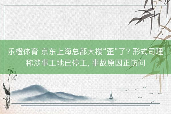 乐橙体育 京东上海总部大楼“歪”了? 形式司理称涉事工地已停工, 事故原因正访问