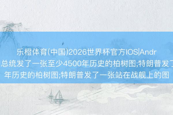 乐橙体育(中国)2026世界杯官方IOS|Android手机app下载 伊朗总统发了一张至少4500年历史的柏树图;特朗普发了一张站在战舰上的图