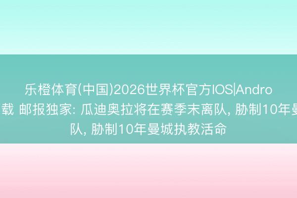 乐橙体育(中国)2026世界杯官方IOS|Android手机app下载 邮报独家: 瓜迪奥拉将在赛季末离队， 胁制10年曼城执教活命