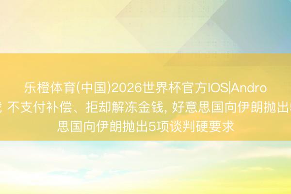 乐橙体育(中国)2026世界杯官方IOS|Android手机app下载 不支付补偿、拒却解冻金钱， 好意思国向伊朗抛出5项谈判硬要求