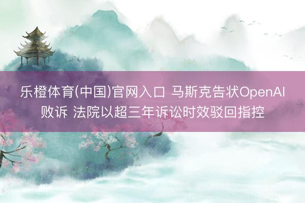 乐橙体育(中国)官网入口 马斯克告状OpenAI败诉 法院以超三年诉讼时效驳回指控