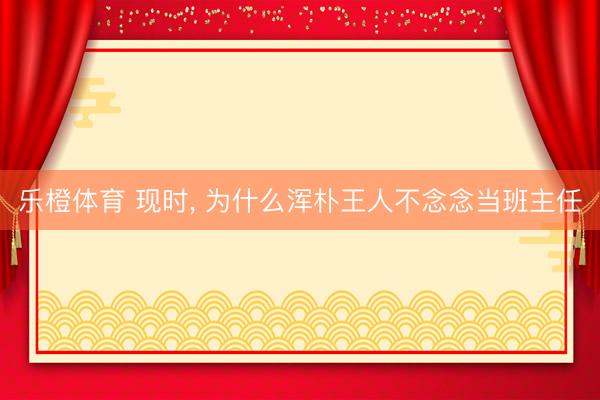 乐橙体育 现时， 为什么浑朴王人不念念当班主任