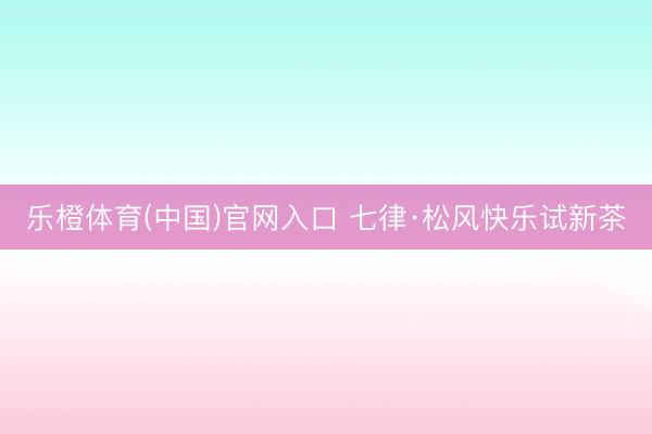 乐橙体育(中国)官网入口 七律·松风快乐试新茶