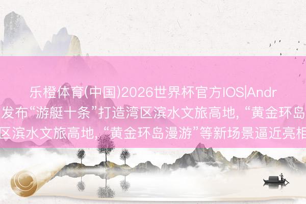 乐橙体育(中国)2026世界杯官方IOS|Android手机app下载 海珠区发布“游艇十条”打造湾区滨水文旅高地, “黄金环岛漫游”等新场景逼近亮相