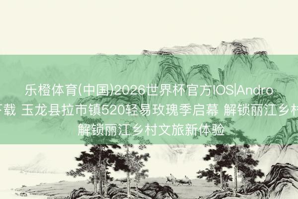 乐橙体育(中国)2026世界杯官方IOS|Android手机app下载 玉龙县拉市镇520轻易玫瑰季启幕 解锁丽江乡村文旅新体验