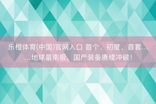乐橙体育(中国)官网入口 首个、初度、首套……地球最南极，国产装备赓续冲破！