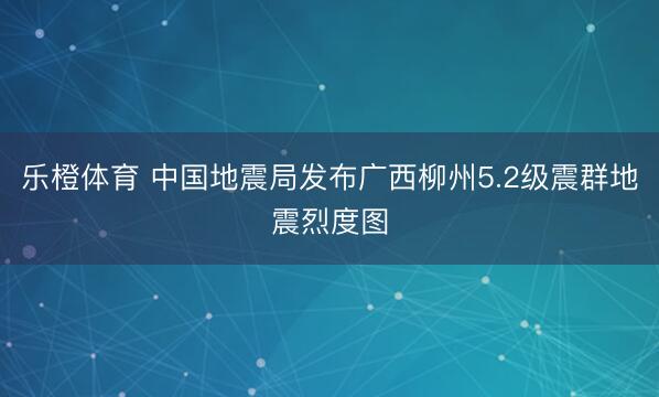 乐橙体育 中国地震局发布广西柳州5.2级震群地震烈度图