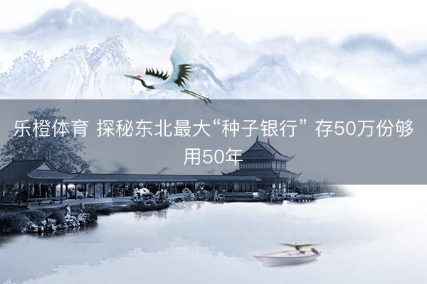 乐橙体育 探秘东北最大“种子银行” 存50万份够用50年
