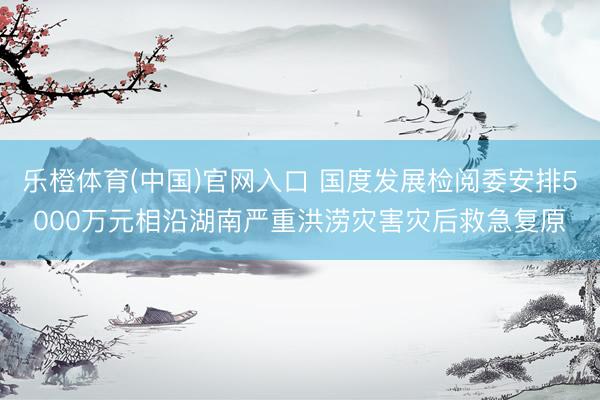 乐橙体育(中国)官网入口 国度发展检阅委安排5000万元相沿湖南严重洪涝灾害灾后救急复原