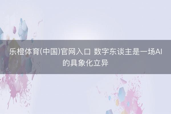 乐橙体育(中国)官网入口 数字东谈主是一场AI的具象化立异