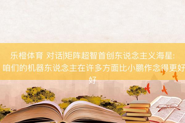 乐橙体育 对话|矩阵超智首创东说念主义海星: 咱们的机器东说念主在许多方面比小鹏作念得更好