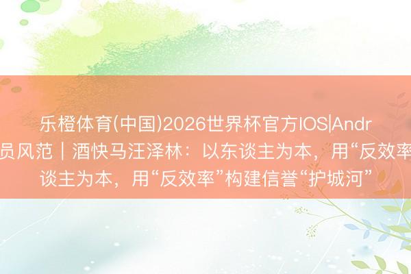 乐橙体育(中国)2026世界杯官方IOS|Android手机app下载 会员风范｜酒快马汪泽林：以东谈主为本，用“反效率”构建信誉“护城河”