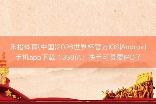 乐橙体育(中国)2026世界杯官方IOS|Android手机app下载 1359亿!快手可灵要IPO了