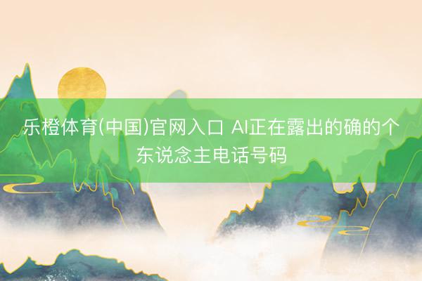 乐橙体育(中国)官网入口 AI正在露出的确的个东说念主电话号码