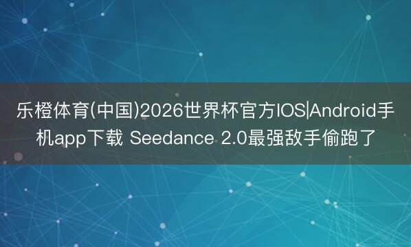 乐橙体育(中国)2026世界杯官方IOS|Android手机app下载 Seedance 2.0最强敌手偷跑了