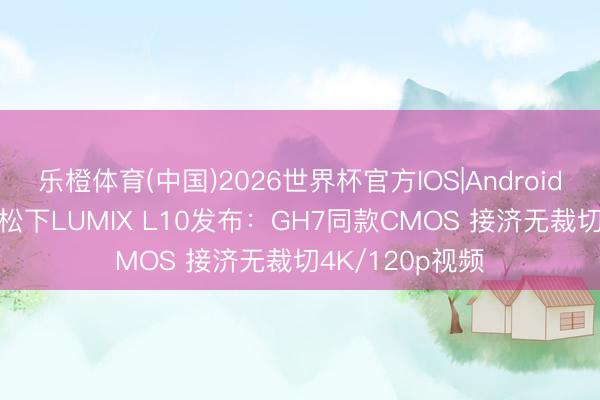乐橙体育(中国)2026世界杯官方IOS|Android手机app下载 松下LUMIX L10发布：GH7同款CMOS 接济无裁切4K/120p视频