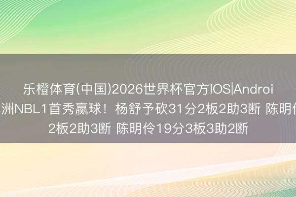 乐橙体育(中国)2026世界杯官方IOS|Android手机app下载 澳洲NBL1首秀赢球！杨舒予砍31分2板2助3断 陈明伶19分3板3助2断
