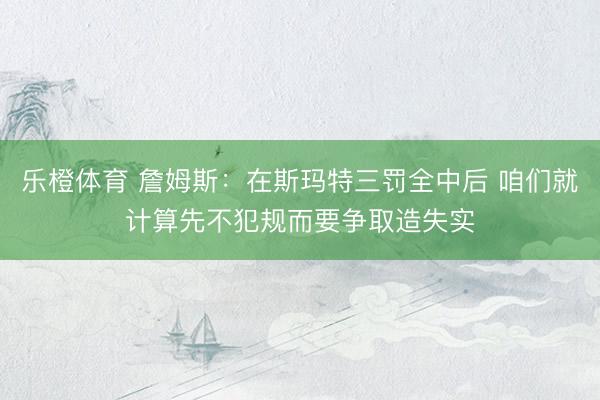 乐橙体育 詹姆斯：在斯玛特三罚全中后 咱们就计算先不犯规而要争取造失实