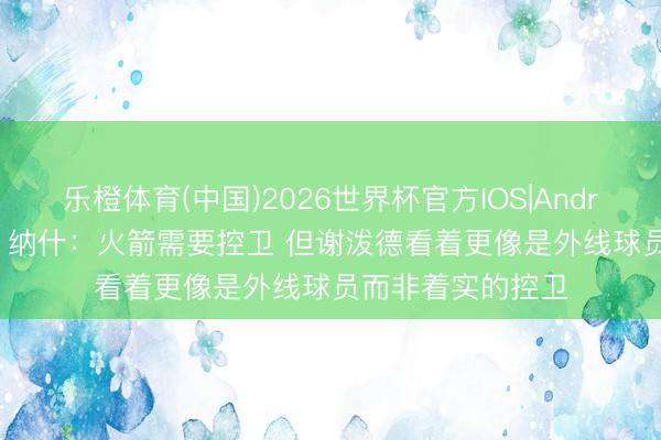 乐橙体育(中国)2026世界杯官方IOS|Android手机app下载 纳什：火箭需要控卫 但谢泼德看着更像是外线球员而非着实的控卫