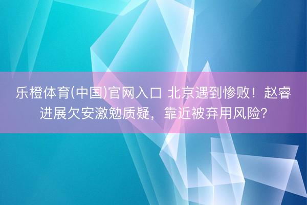 乐橙体育(中国)官网入口 北京遇到惨败！赵睿进展欠安激勉质疑，靠近被弃用风险？